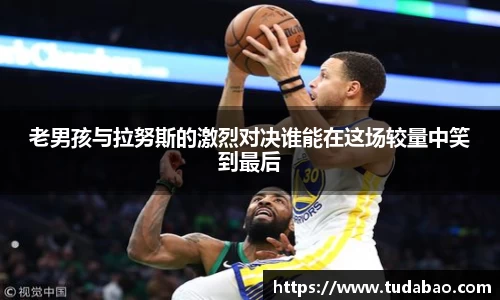 老男孩与拉努斯的激烈对决谁能在这场较量中笑到最后